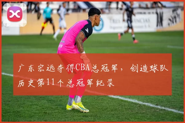 广东宏远夺得CBA总冠军，创造球队历史第11个总冠军纪录