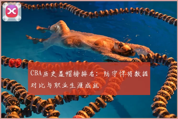CBA历史盖帽榜排名：防守悍将数据对比与职业生涯成就