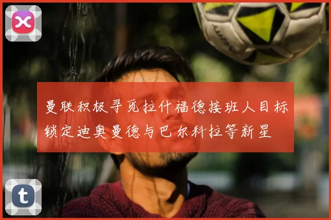 曼联积极寻觅拉什福德接班人目标锁定迪奥曼德与巴尔科拉等新星