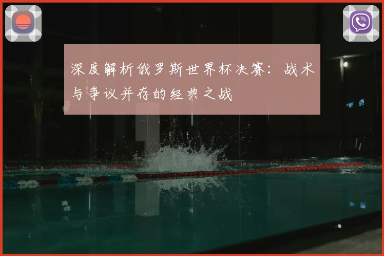 深度解析俄罗斯世界杯决赛：战术与争议并存的经典之战