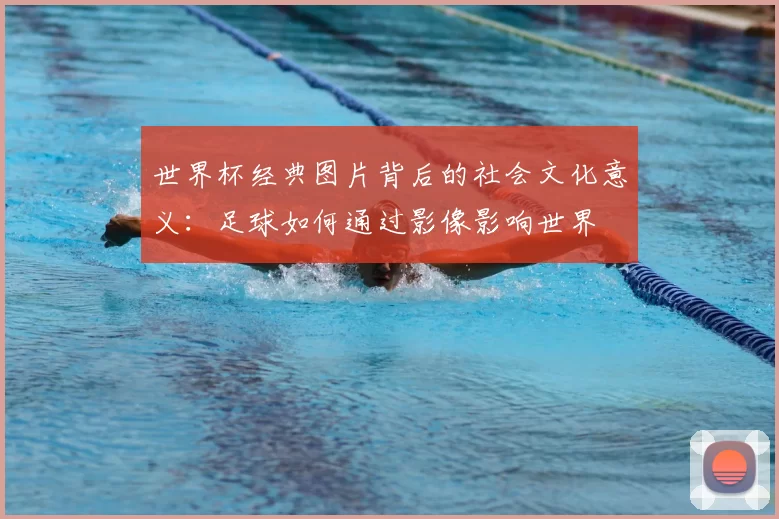 世界杯经典图片背后的社会文化意义:足球如何通过影像影响世界