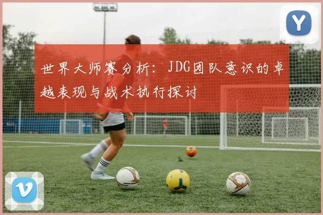 世界大师赛分析：JDG团队意识的卓越表现与战术执行探讨