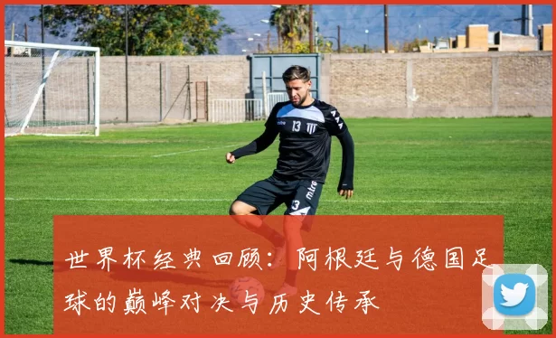 世界杯经典回顾:阿根廷与德国足球的巅峰对决与历史传承