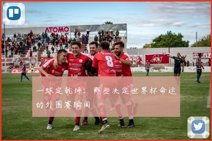 一球定乾坤:那些决定世界杯命运的外围赛瞬间