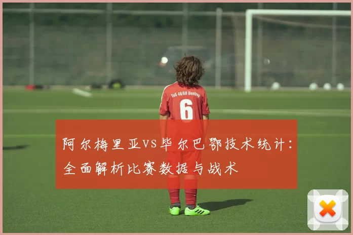 阿尔梅里亚vs毕尔巴鄂技术统计:全面解析比赛数据与战术