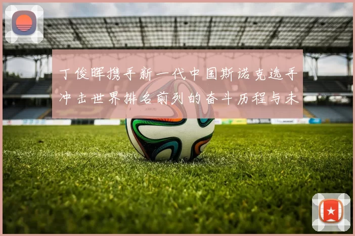 丁俊晖携手新一代中国斯诺克选手冲击世界排名前列的奋斗历程与未来展望