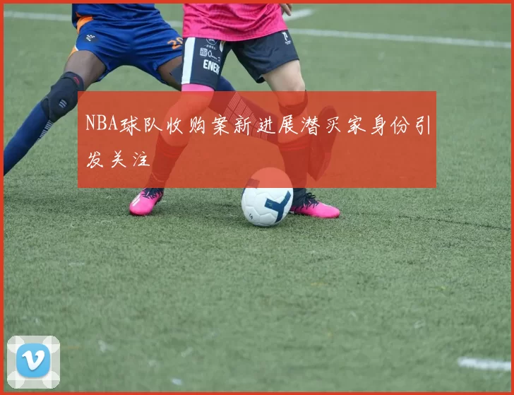 NBA球队收购案新进展潜买家身份引发关注