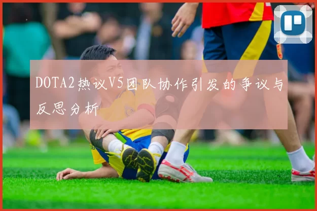 DOTA2热议V5团队协作引发的争议与反思分析