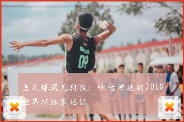 当足球遇见科技：咪咕讲述的2018世界杯独家记忆