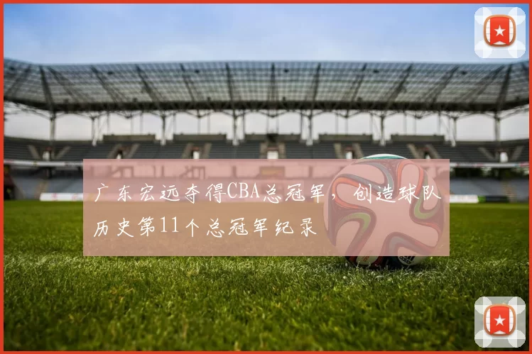 广东宏远夺得CBA总冠军，创造球队历史第11个总冠军纪录