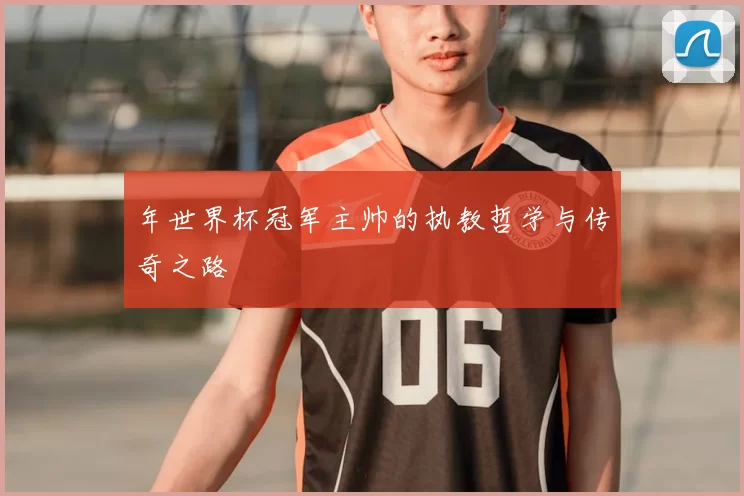 年世界杯冠军主帅的执教哲学与传奇之路