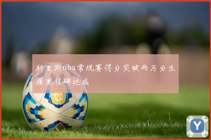 科里斯nba常规赛得分突破两万分生涯里程碑达成