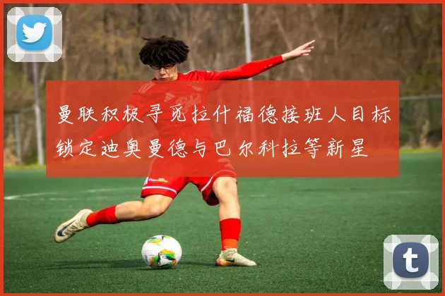 曼联积极寻觅拉什福德接班人目标锁定迪奥曼德与巴尔科拉等新星