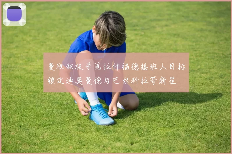 曼联积极寻觅拉什福德接班人目标锁定迪奥曼德与巴尔科拉等新星