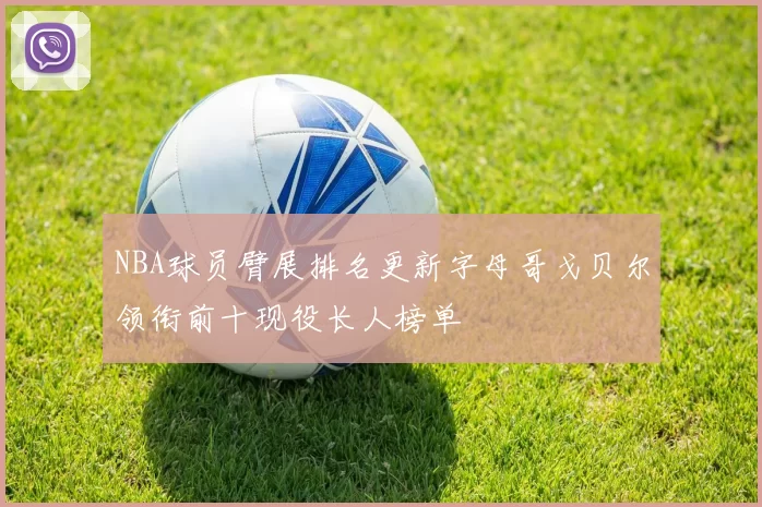 NBA球员臂展排名更新字母哥戈贝尔领衔前十现役长人榜单