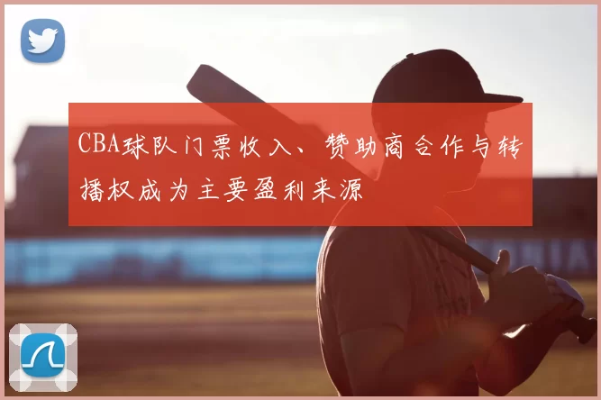 CBA球队门票收入、赞助商合作与转播权成为主要盈利来源