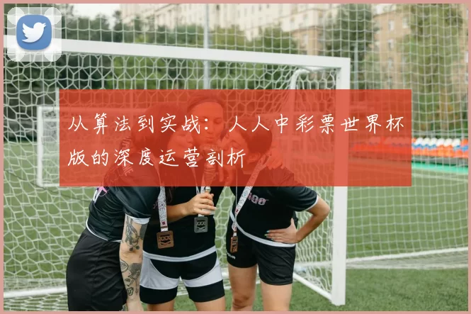 从算法到实战:人人中彩票世界杯版的深度运营剖析