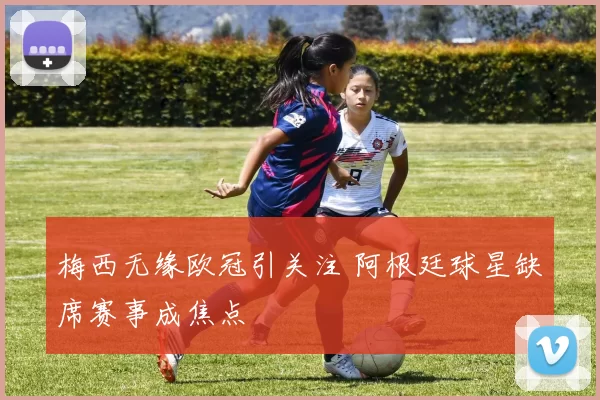 梅西无缘欧冠引关注 阿根廷球星缺席赛事成焦点