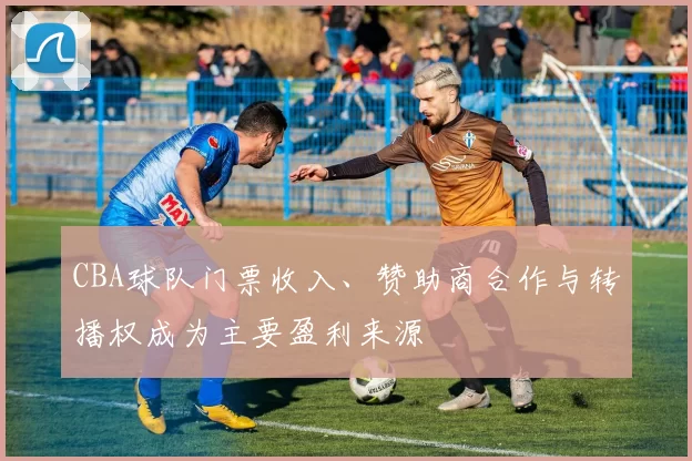 CBA球队门票收入、赞助商合作与转播权成为主要盈利来源