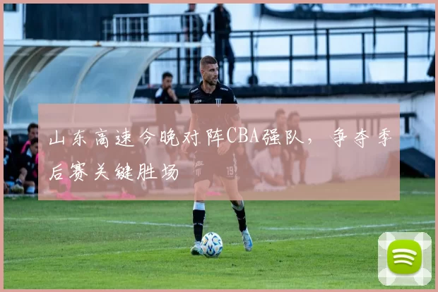 山东高速今晚对阵CBA强队，争夺季后赛关键胜场