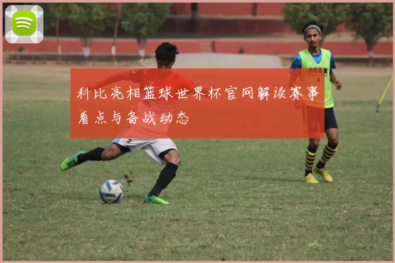 科比亮相篮球世界杯官网解读赛事看点与备战动态