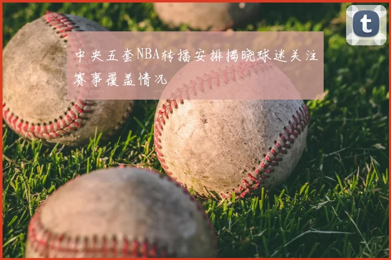 中央五套NBA转播安排揭晓球迷关注赛事覆盖情况