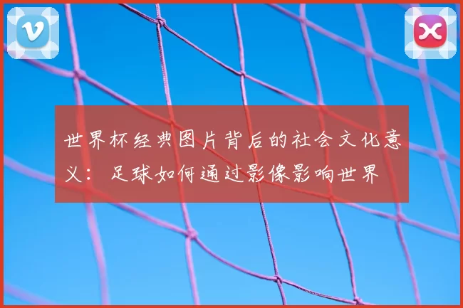 世界杯经典图片背后的社会文化意义:足球如何通过影像影响世界
