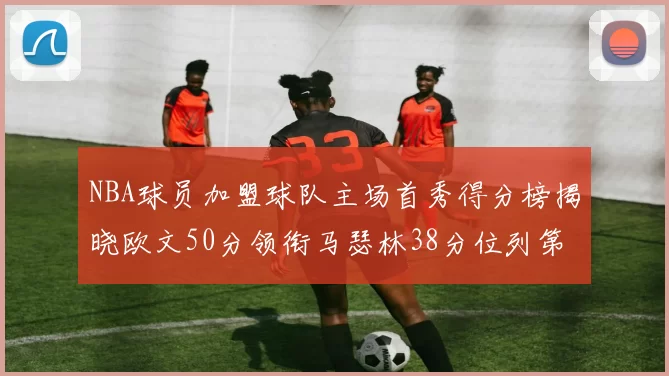 NBA球员加盟球队主场首秀得分榜揭晓欧文50分领衔马瑟林38分位列第四