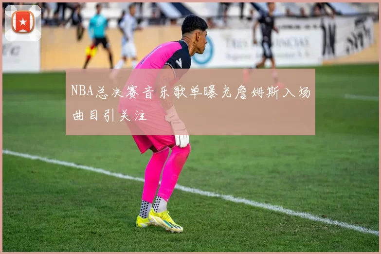 NBA总决赛音乐歌单曝光詹姆斯入场曲目引关注