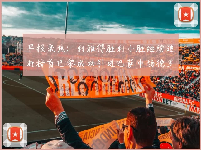 早报聚焦:利雅得胜利小胜继续追赶榜首巴黎成功引进巴萨中场德罗
