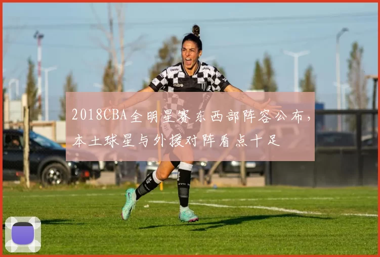 2018CBA全明星赛东西部阵容公布，本土球星与外援对阵看点十足