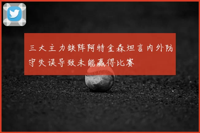三大主力缺阵阿特金森坦言内外防守失误导致未能赢得比赛