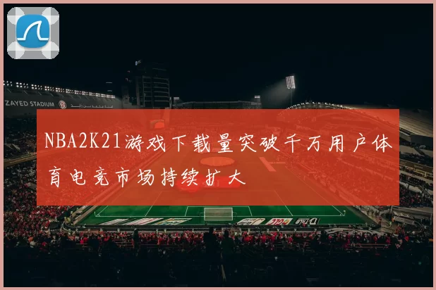 NBA2K21游戏下载量突破千万用户体育电竞市场持续扩大