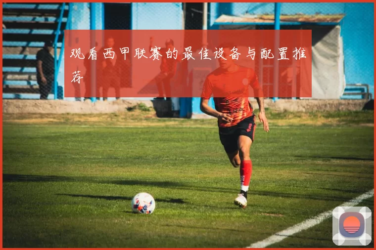 观看西甲联赛的最佳设备与配置推荐