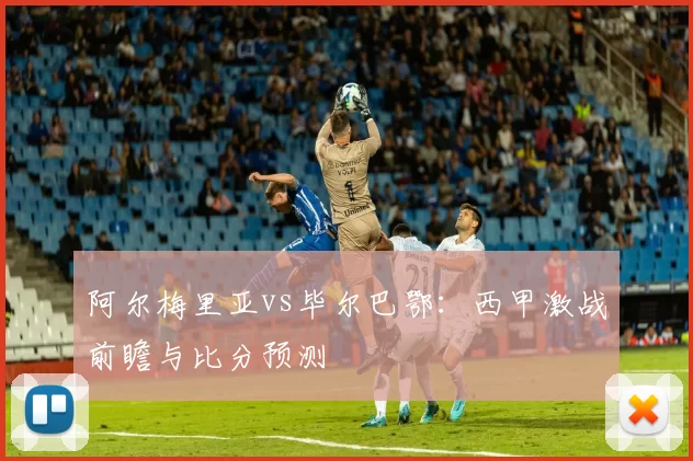 阿尔梅里亚vs毕尔巴鄂:西甲激战前瞻与比分预测