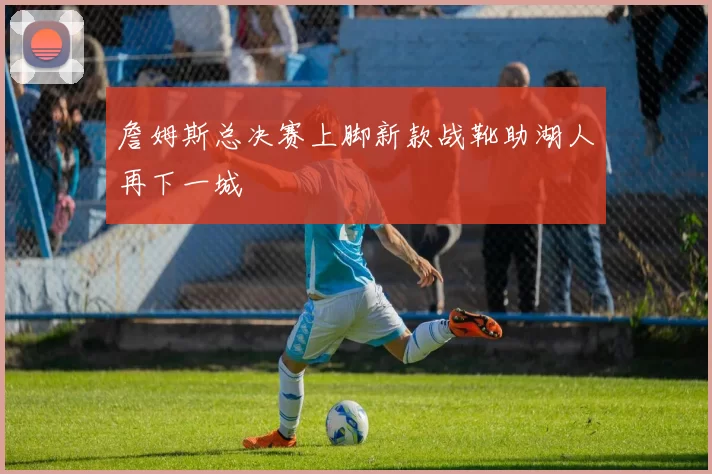 詹姆斯总决赛上脚新款战靴助湖人再下一城