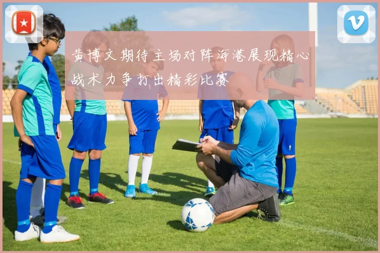 黄博文期待主场对阵海港展现精心战术力争打出精彩比赛