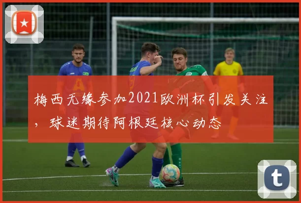 梅西无缘参加2021欧洲杯引发关注,球迷期待阿根廷核心动态