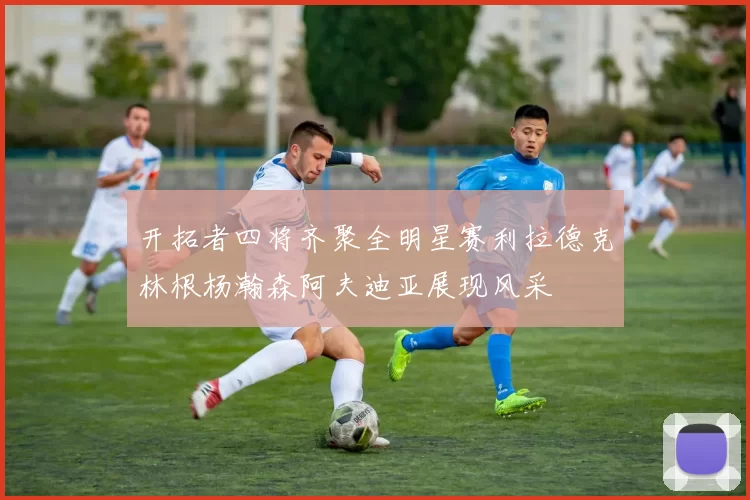 开拓者四将齐聚全明星赛利拉德克林根杨瀚森阿夫迪亚展现风采