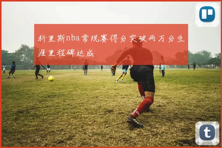 科里斯nba常规赛得分突破两万分生涯里程碑达成