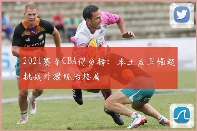 2021赛季CBA得分榜：本土后卫崛起挑战外援统治格局