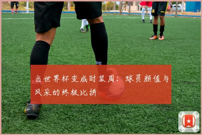 当世界杯变成时装周:球员颜值与风采的终极比拼