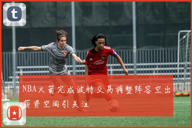 NBA火箭完成波特交易调整阵容空出薪资空间引关注