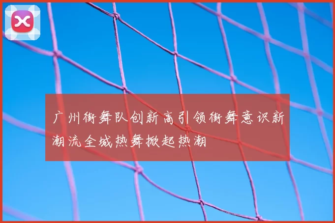 广州街舞队创新高引领街舞意识新潮流全城热舞掀起热潮