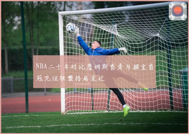 NBA二十年对比詹姆斯首秀与掘金首冠见证联盟格局变迁