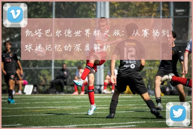 凯塔巴尔德世界杯之旅:从赛场到球迷记忆的深度解析