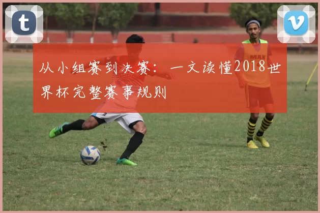从小组赛到决赛:一文读懂2018世界杯完整赛事规则