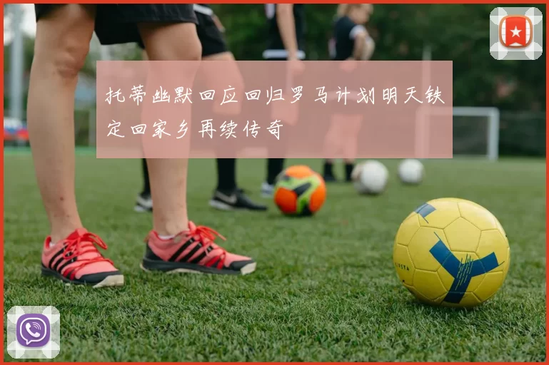 托蒂幽默回应回归罗马计划明天铁定回家乡再续传奇