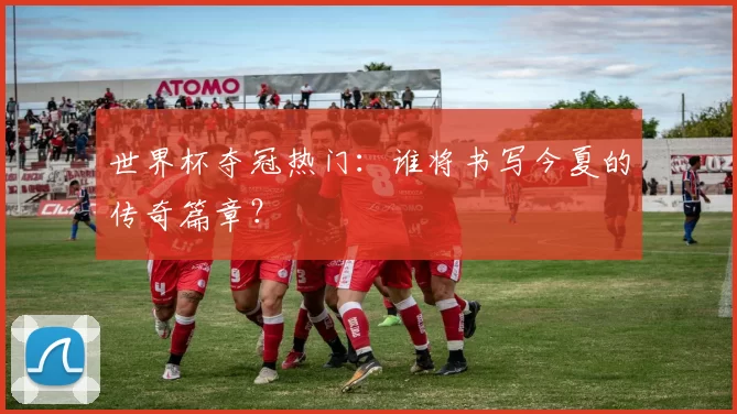 世界杯夺冠热门:谁将书写今夏的传奇篇章?