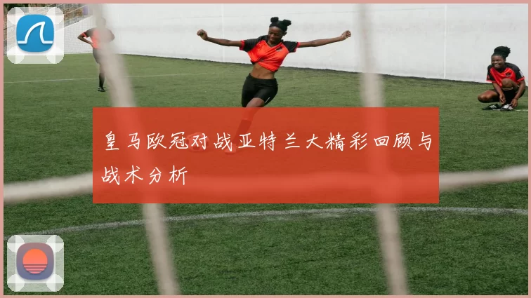 皇马欧冠对战亚特兰大精彩回顾与战术分析